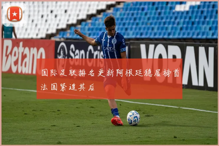 国际足联排名更新阿根廷稳居榜首法国紧追其后