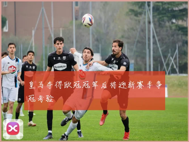 皇马夺得欧冠冠军后将迎新赛季争冠考验