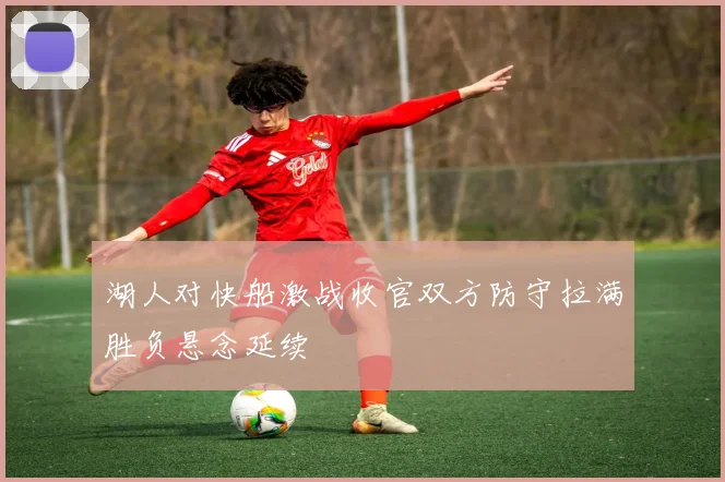 湖人对快船激战收官双方防守拉满胜负悬念延续