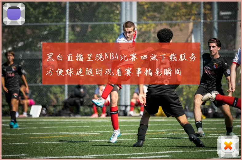 黑白直播呈现NBA比赛回放下载服务方便球迷随时观看赛事精彩瞬间