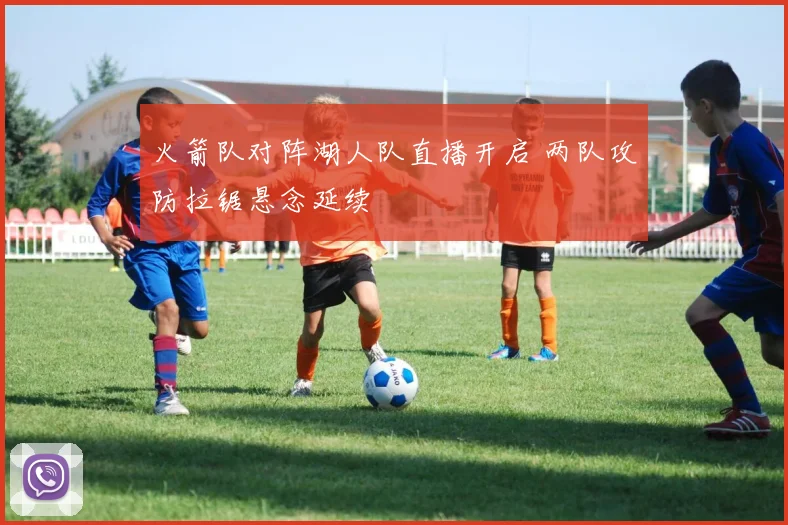 火箭队对阵湖人队直播开启 两队攻防拉锯悬念延续