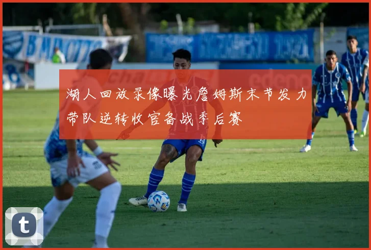 湖人回放录像曝光詹姆斯末节发力带队逆转收官备战季后赛