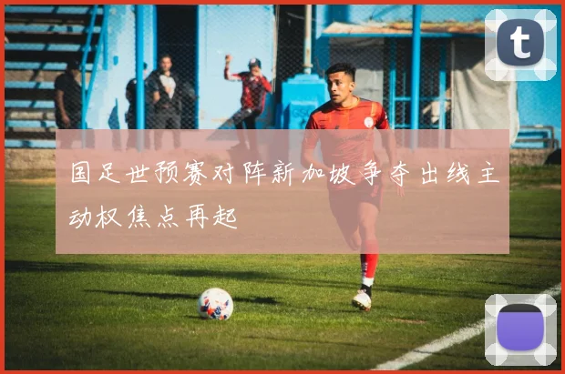 国足世预赛对阵新加坡争夺出线主动权焦点再起