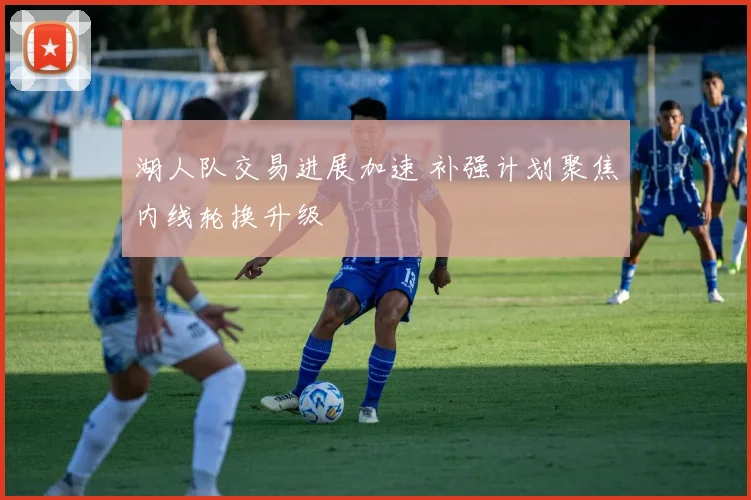 湖人队交易进展加速 补强计划聚焦内线轮换升级