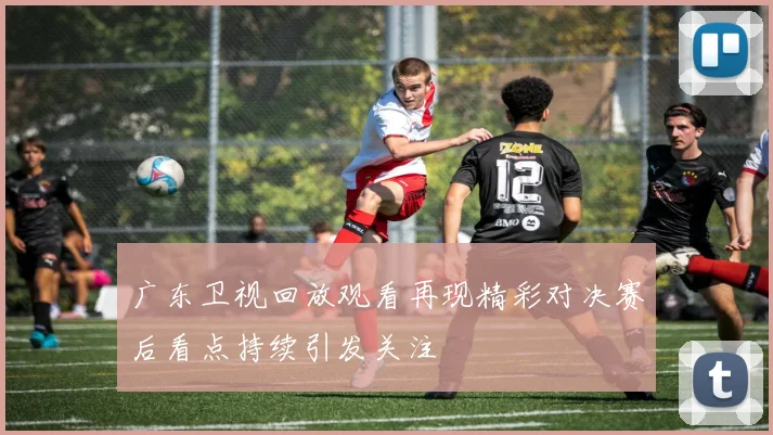 广东卫视回放观看再现精彩对决赛后看点持续引发关注