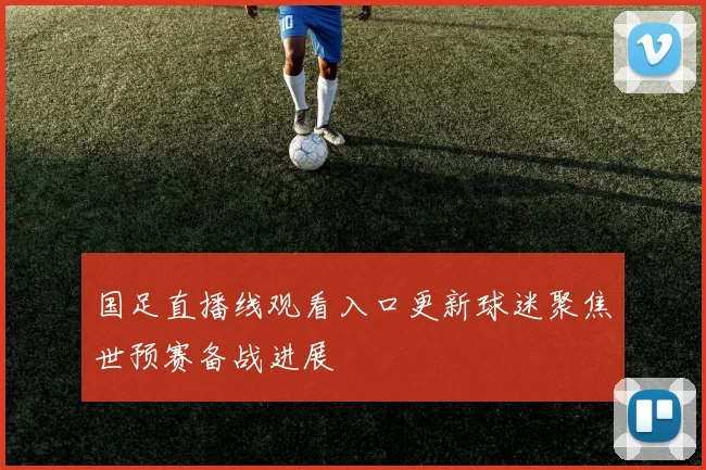 国足直播线观看入口更新球迷聚焦世预赛备战进展